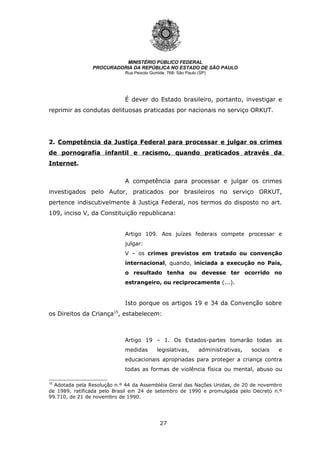 27
MINISTÉRIO PÚBLICO FEDERAL
PROCURADORIA DA REPÚBLICA NO ESTADO DE SÃO PAULO
Rua Peixoto Gomide, 768- São Paulo (SP)
É dever do Estado brasileiro, portanto, investigar e
reprimir as condutas delituosas praticadas por nacionais no serviço ORKUT.
2. Competência da Justiça Federal para processar e julgar os crimes
de pornografia infantil e racismo, quando praticados através da
Internet.
A competência para processar e julgar os crimes
investigados pelo Autor, praticados por brasileiros no serviço ORKUT,
pertence indiscutivelmente à Justiça Federal, nos termos do disposto no art.
109, inciso V, da Constituição republicana:
Artigo 109. Aos juízes federais compete processar e
julgar:
V – os crimes previstos em tratado ou convenção
internacional, quando, iniciada a execução no País,
o resultado tenha ou devesse ter ocorrido no
estrangeiro, ou reciprocamente (...).
Isto porque os artigos 19 e 34 da Convenção sobre
os Direitos da Criança15
, estabelecem:
Artigo 19 – 1. Os Estados-partes tomarão todas as
medidas legislativas, administrativas, sociais e
educacionais apropriadas para proteger a criança contra
todas as formas de violência física ou mental, abuso ou
15
Adotada pela Resolução n.º 44 da Assembléia Geral das Nações Unidas, de 20 de novembro
de 1989, ratificada pelo Brasil em 24 de setembro de 1990 e promulgada pelo Decreto n.º
99.710, de 21 de novembro de 1990.
 