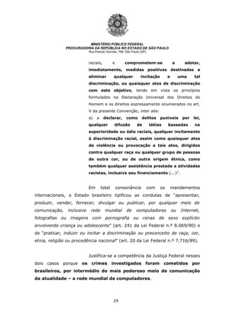 29
MINISTÉRIO PÚBLICO FEDERAL
PROCURADORIA DA REPÚBLICA NO ESTADO DE SÃO PAULO
Rua Peixoto Gomide, 768- São Paulo (SP)
raciais, e comprometem-se a adotar,
imediatamente, medidas positivas destinadas a
eliminar qualquer incitação a uma tal
discriminação, ou quaisquer atos de discriminação
com este objetivo, tendo em vista os princípios
formulados na Declaração Universal dos Direitos do
Homem e os direitos expressamente enumerados no art.
V da presente Convenção, inter alia:
a) a declarar, como delitos puníveis por lei,
qualquer difusão de idéias baseadas na
superioridade ou ódio raciais, qualquer incitamento
à discriminação racial, assim como quaisquer atos
de violência ou provocação a tais atos, dirigidos
contra qualquer raça ou qualquer grupo de pessoas
de outra cor, ou de outra origem étnica, como
também qualquer assistência prestada a atividades
racistas, inclusive seu financiamento (...)”.
Em total consonância com os mandamentos
internacionais, o Estado brasileiro tipificou as condutas de “apresentar,
produzir, vender, fornecer, divulgar ou publicar, por qualquer meio de
comunicação, inclusive rede mundial de computadores ou Internet,
fotografias ou imagens com pornografia ou cenas de sexo explícito
envolvendo criança ou adolescente” (art. 241 da Lei Federal n.º 8.069/90) e
de “praticar, induzir ou incitar a discriminação ou preconceito de raça, cor,
etnia, religião ou procedência nacional” (art. 20 da Lei Federal n.º 7.716/89).
Justifica-se a competência da Justiça Federal nesses
dois casos porque os crimes investigados foram cometidos por
brasileiros, por intermédio do mais poderoso meio de comunicação
da atualidade – a rede mundial de computadores.
 
