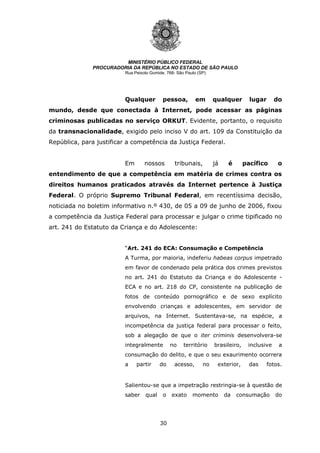 30
MINISTÉRIO PÚBLICO FEDERAL
PROCURADORIA DA REPÚBLICA NO ESTADO DE SÃO PAULO
Rua Peixoto Gomide, 768- São Paulo (SP)
Qualquer pessoa, em qualquer lugar do
mundo, desde que conectada à Internet, pode acessar as páginas
criminosas publicadas no serviço ORKUT. Evidente, portanto, o requisito
da transnacionalidade, exigido pelo inciso V do art. 109 da Constituição da
República, para justificar a competência da Justiça Federal.
Em nossos tribunais, já é pacífico o
entendimento de que a competência em matéria de crimes contra os
direitos humanos praticados através da Internet pertence à Justiça
Federal. O próprio Supremo Tribunal Federal, em recentíssima decisão,
noticiada no boletim informativo n.º 430, de 05 a 09 de junho de 2006, fixou
a competência da Justiça Federal para processar e julgar o crime tipificado no
art. 241 do Estatuto da Criança e do Adolescente:
“Art. 241 do ECA: Consumação e Competência
A Turma, por maioria, indeferiu habeas corpus impetrado
em favor de condenado pela prática dos crimes previstos
no art. 241 do Estatuto da Criança e do Adolescente -
ECA e no art. 218 do CP, consistente na publicação de
fotos de conteúdo pornográfico e de sexo explícito
envolvendo crianças e adolescentes, em servidor de
arquivos, na Internet. Sustentava-se, na espécie, a
incompetência da justiça federal para processar o feito,
sob a alegação de que o iter criminis desenvolvera-se
integralmente no território brasileiro, inclusive a
consumação do delito, e que o seu exaurimento ocorrera
a partir do acesso, no exterior, das fotos.
Salientou-se que a impetração restringia-se à questão de
saber qual o exato momento da consumação do
 