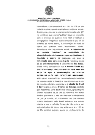 31
MINISTÉRIO PÚBLICO FEDERAL
PROCURADORIA DA REPÚBLICA NO ESTADO DE SÃO PAULO
Rua Peixoto Gomide, 768- São Paulo (SP)
resultado do crime previsto no art. 241, do ECA, na sua
redação original, quando praticado em ambiente virtual.
Inicialmente, citou-se o entendimento firmado pelo STF
no sentido de que o verbo “publicar” deve ser entendido
como o emprego de qualquer meio hábil a viabilizar a
divulgação de imagens ao público em geral e que, em se
tratando de norma aberta, a consumação do ilícito se
opera por qualquer meio tecnicamente idôneo.
Entendeu-se que, no ambiente virtual, a consumação
da conduta “publicar”, na modalidade de
disponibilização de imagens, como na hipótese, é
imediata e ocorre no momento em que a
informação pode ser acessada pelo receptor, o que
se dá simultaneamente à transmissão dos dados.
Dessa forma, considerou-se que A COMPETÊNCIA DA
JUSTIÇA FEDERAL TERIA SE FIXADO COM BASE NO
FATO DE QUE A CONSUMAÇÃO DO ILÍCITO
OCORRERA ALÉM DAS FRONTEIRAS NACIONAIS,
visto que as imagens foram comprovadamente captadas
no exterior, sendo irrelevante o momento em que crime
se exaurira. Ademais, asseverou-se a adesão do Brasil
à Convenção sobre os Direitos da Criança, adotada
pela Assembléia-Geral das Nações Unidas, aprovada pelo
Decreto legislativo 28, de 14.9.90. Vencido o Min. Marco
Aurélio que deferia o writ para declarar a competência
da justiça comum, ao fundamento de que inexiste
tratado endossado pelo Brasil referente aos crimes
citados e que a referida Convenção não poderia ser
potencializada a tal ponto, haja vista que o art. 109, V,
da CF, constitui exceção quanto ao deslocamento de
 