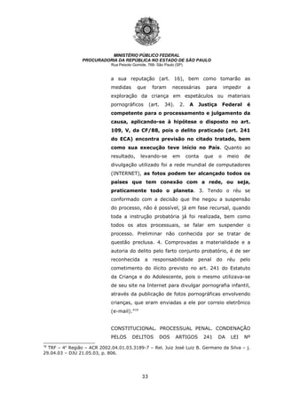 33
MINISTÉRIO PÚBLICO FEDERAL
PROCURADORIA DA REPÚBLICA NO ESTADO DE SÃO PAULO
Rua Peixoto Gomide, 768- São Paulo (SP)
a sua reputação (art. 16), bem como tomarão as
medidas que foram necessárias para impedir a
exploração da criança em espetáculos ou materiais
pornográficos (art. 34). 2. A Justiça Federal é
competente para o processamento e julgamento da
causa, aplicando-se à hipótese o disposto no art.
109, V, da CF/88, pois o delito praticado (art. 241
do ECA) encontra previsão no citado tratado, bem
como sua execução teve início no País. Quanto ao
resultado, levando-se em conta que o meio de
divulgação utilizado foi a rede mundial de computadores
(INTERNET), as fotos podem ter alcançado todos os
países que tem conexão com a rede, ou seja,
praticamente todo o planeta. 3. Tendo o réu se
conformado com a decisão que lhe negou a suspensão
do processo, não é possível, já em fase recursal, quando
toda a instrução probatória já foi realizada, bem como
todos os atos processuais, se falar em suspender o
processo. Preliminar não conhecida por se tratar de
questão preclusa. 4. Comprovadas a materialidade e a
autoria do delito pelo farto conjunto probatório, é de ser
reconhecida a responsabilidade penal do réu pelo
cometimento do ilícito previsto no art. 241 do Estatuto
da Criança e do Adolescente, pois o mesmo utilizava-se
de seu site na Internet para divulgar pornografia infantil,
através da publicação de fotos pornográficas envolvendo
crianças, que eram enviadas a ele por correio eletrônico
(e-mail).”19
CONSTITUCIONAL. PROCESSUAL PENAL. CONDENAÇÃO
PELOS DELITOS DOS ARTIGOS 241 DA LEI Nº
19
TRF – 4a
Região – ACR 2002.04.01.03.3189-7 – Rel. Juiz José Luiz B. Germano da Silva – j.
29.04.03 – DJU 21.05.03, p. 806.
 