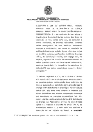 34
MINISTÉRIO PÚBLICO FEDERAL
PROCURADORIA DA REPÚBLICA NO ESTADO DE SÃO PAULO
Rua Peixoto Gomide, 768- São Paulo (SP)
8.069/1990 E 218 DO CÓDIGO PENAL. “HABEAS
CORPUS”. TESE DE INCOMPETÊNCIA DA JUSTIÇA
FEDERAL. ARTIGO 109-V, DA CONSTITUIÇÃO FEDERAL.
INCONSISTÊNCIA. 1 – Ao contrário do que afirma o
impetrante, a denúncia atribui ao paciente dolo direto na
realização do tipo, sendo certo que, ao consumar o
crime, publicando, na Internet, fotografias, contendo
cenas pornográficas de sexo explícito, envolvendo
crianças e adolescentes, deu causa ao resultado da
publicação legalmente vedada, dentro e fora dos limites
do território nacional, justificando a incidência do artigo
109-V, da Constituição Federal, sem espaço para, na
espécie, cogitar-se de situação de mero exaurimento do
delito, quando o que se tem é sua efetiva concretização,
dentro e fora do País. 2 – Irrelevância de precedente do
Colendo STF para balizar o deslinde da causa. 3 – Ordem
denegada.”20
“O Decreto Legislativo n.º 28, de 24.09.90 e o Decreto
n.º 99.710, de 21.11.90 incorporaram ao direito pátrio
os preceitos contidos na Convenção Sobre os Direitos da
Criança que prevê que os Estados darão proteção legal à
criança contra toda forma de exploração, inclusive abuso
sexual (art. 19), bem como tomarão as medidas que
forem necessárias para impedir a exploração da criança
em espetáculos ou materiais pornográficos (art. 34).
Assim estando o delito praticado (artigo 241 do Estatuto
da Criança e do Adolescente) previsto no citado tratado
aplica-se à hipótese o disposto no artigo 109, V, da
Constituição Federal. (...) Além disso, não obstante a
execução ter se iniciado no Brasil, o resultado
20
TRF – 1a
Região – Rel. Juiz Hilton Queiroz – HC 2001.01.00.029296-8/GO – j. 28.11.01.
 