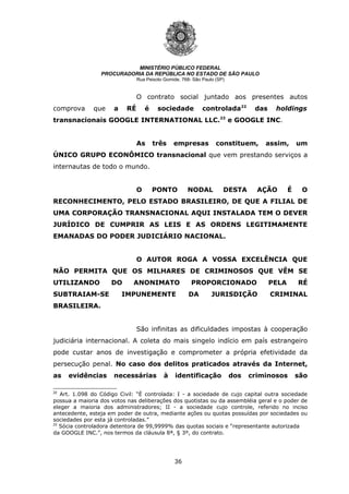 36
MINISTÉRIO PÚBLICO FEDERAL
PROCURADORIA DA REPÚBLICA NO ESTADO DE SÃO PAULO
Rua Peixoto Gomide, 768- São Paulo (SP)
O contrato social juntado aos presentes autos
comprova que a RÉ é sociedade controlada22
das holdings
transnacionais GOOGLE INTERNATIONAL LLC.23
e GOOGLE INC.
As três empresas constituem, assim, um
ÚNICO GRUPO ECONÔMICO transnacional que vem prestando serviços a
internautas de todo o mundo.
O PONTO NODAL DESTA AÇÃO É O
RECONHECIMENTO, PELO ESTADO BRASILEIRO, DE QUE A FILIAL DE
UMA CORPORAÇÃO TRANSNACIONAL AQUI INSTALADA TEM O DEVER
JURÍDICO DE CUMPRIR AS LEIS E AS ORDENS LEGITIMAMENTE
EMANADAS DO PODER JUDICIÁRIO NACIONAL.
O AUTOR ROGA A VOSSA EXCELÊNCIA QUE
NÃO PERMITA QUE OS MILHARES DE CRIMINOSOS QUE VÊM SE
UTILIZANDO DO ANONIMATO PROPORCIONADO PELA RÉ
SUBTRAIAM-SE IMPUNEMENTE DA JURISDIÇÃO CRIMINAL
BRASILEIRA.
São infinitas as dificuldades impostas à cooperação
judiciária internacional. A coleta do mais singelo indício em país estrangeiro
pode custar anos de investigação e comprometer a própria efetividade da
persecução penal. No caso dos delitos praticados através da Internet,
as evidências necessárias à identificação dos criminosos são
22
Art. 1.098 do Código Civil: “É controlada: I - a sociedade de cujo capital outra sociedade
possua a maioria dos votos nas deliberações dos quotistas ou da assembléia geral e o poder de
eleger a maioria dos administradores; II - a sociedade cujo controle, referido no inciso
antecedente, esteja em poder de outra, mediante ações ou quotas possuídas por sociedades ou
sociedades por esta já controladas.”
23
Sócia controladora detentora de 99,9999% das quotas sociais e “representante autorizada
da GOOGLE INC.”, nos termos da cláusula 8ª, § 3º, do contrato.
 