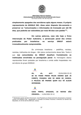 37
MINISTÉRIO PÚBLICO FEDERAL
PROCURADORIA DA REPÚBLICA NO ESTADO DE SÃO PAULO
Rua Peixoto Gomide, 768- São Paulo (SP)
simplesmente apagadas dos servidores após alguns meses. O próprio
representante da GOOGLE INC. disse estar disposto tão-somente a
preservar as “comunicações e informações de transação por até 90
dias, que poderão ser estendidos por mais 90 dias com pedido”24
.
Em outras palavras, caso não haja a firme
intervenção do Poder Judiciário, a persecução penal dos crimes
praticados por brasileiros no serviço ORKUT estará
irremediavelmente comprometida.
Os criminosos brasileiros – pedófilos, racistas,
nazistas, traficantes de drogas - têm pleno conhecimento desse fato. Tanto é
que nas comunidades do ORKUT desafiam frontalmente as
instituições envolvidas na perseguição penal. As mensagens abaixo
reproduzidas foram postadas por brasileiros e ainda estão hospedadas nos
servidores do grupo GOOGLE:
Ah, ah, ah!!! 05/04/2006 05:49
SE EU FOSSE PRESO PELOS CRIMES QUE JÁ
COMETI, PUXARIA UNS 50 ANOS DE CADEIA.
A POLÍCIA SÓ PRENDE QUEM ELA VÊ ALGUM
INTERESSE.
CADA PERFIL APAGADO, 10 NOVOS SÃO
CRIADOS... 11/06/2006 20:12
24
Declaração escrita de David Drummond, Vice-Presidente de Desenvolvimento Empresarial e Assessor
Jurídico da GOOGLE INC., apresentada à Comissão de Direitos Humanos e Minorias da Câmara dos
Deputados, em 26 de abril de 2006 (doc. anexo).
 