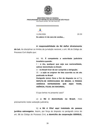 38
MINISTÉRIO PÚBLICO FEDERAL
PROCURADORIA DA REPÚBLICA NO ESTADO DE SÃO PAULO
Rua Peixoto Gomide, 768- São Paulo (SP)
kkkkkkkkkkkkkkkkkkkkkkkk
11/06/2006 20:59
Eu adoro rir da cara de vocêss...
A responsabilidade da Ré deflui diretamente
da Lei. Ao disciplinar os limites da jurisdição nacional, o art. 88 do Código de
Processo Civil dispôs que:
Art. 88. É competente a autoridade judiciária
brasileira quando:
I - o réu, qualquer que seja sua nacionalidade,
estiver domiciliado no Brasil;
II - no Brasil tiver de ser cumprida a obrigação;
III - a ação se originar de fato ocorrido ou de ato
praticado no Brasil.
Parágrafo único: Para o fim do disposto no n.º I,
REPUTA-SE DOMICILIADA NO BRASIL A PESSOA
JURÍDICA ESTRANGEIRA QUE AQUI TIVER,
AGÊNCIA, FILIAL OU SUCURSAL.
O que temos no presente caso?
a) a Ré é domiciliada no Brasil, mais
precisamente nesta subseção judiciária;
b) a Ré é filial aqui instalada de pessoa
jurídica estrangeira. Assim, por força do disposto no parágrafo único do
art. 88 do Código de Processo Civil, o domicílio da corporação GOOGLE,
 