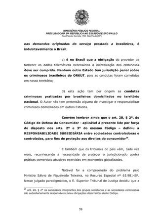 39
MINISTÉRIO PÚBLICO FEDERAL
PROCURADORIA DA REPÚBLICA NO ESTADO DE SÃO PAULO
Rua Peixoto Gomide, 768- São Paulo (SP)
nas demandas originadas do serviço prestado a brasileiros, é
indubitavelmente o Brasil;
c) é no Brasil que a obrigação do provedor de
fornecer os dados telemáticos necessários à identificação dos criminosos
deve ser cumprida. Nenhum outro Estado tem jurisdição penal sobre
os criminosos brasileiros do ORKUT, pois as condutas foram cometidas
em nosso território;
d) esta ação tem por origem as condutas
criminosas praticadas por brasileiros domiciliados no território
nacional. O Autor não tem pretensão alguma de investigar e responsabilizar
criminosos domiciliados em outros Estados.
Convém lembrar ainda que o art. 28, § 2º, do
Código de Defesa do Consumidor - aplicável à presente lide por força
do disposto nos arts. 2º e 3º do mesmo Código – definiu a
RESPONSABILIDADE SUBSIDIÁRIA entre sociedades controladoras e
controladas, para fins de proteção aos direitos do consumidor25
.
E também que os tribunais do país vêm, cada vez
mais, reconhecendo a necessidade de proteger o jurisdicionado contra
práticas comerciais abusivas exercidas em economias globalizadas.
Notável foi a compreensão do problema pelo
Ministro Sálvio de Figueiredo Teixeira, no Recurso Especial nº 63.981-SP.
Nesse julgado paradigmático, o E. Superior Tribunal de Justiça decidiu que a
25
Art. 28. § 2° As sociedades integrantes dos grupos societários e as sociedades controladas
são subsidiariamente responsáveis pelas obrigações decorrentes deste Código.
 