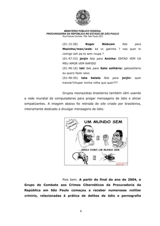 4
MINISTÉRIO PÚBLICO FEDERAL
PROCURADORIA DA REPÚBLICA NO ESTADO DE SÃO PAULO
Rua Peixoto Gomide, 768- São Paulo (SP)
(01:15:58) Roger Webcam fala para
Mazinha/msn/web: kd vc gatinha ? nao quer tc
comigo soh pq to sem roupa ?
(01:47:53) jorjin fala para Aninha: ENTAO VEM CA
MEU AMOR VEM RAPIDO
(01:48:16) tati fala para Gato solitário: gatosolitario
eu quero fazer sexo
(01:48:50) tata batata fala para jorjin: quer
tranzar?chupar minha rolha que quer???
Grupos neonazistas brasileiros também vêm usando
a rede mundial de computadores para pregar mensagens de ódio e aliciar
simpatizantes. A imagem abaixo foi retirada de site criado por brasileiros,
inteiramente dedicado a divulgar mensagens de ódio:
Pois bem. A partir do final do ano de 2004, o
Grupo de Combate aos Crimes Cibernéticos da Procuradoria da
República em São Paulo começou a receber numerosas notitiae
criminis, relacionadas à prática de delitos de ódio e pornografia
 