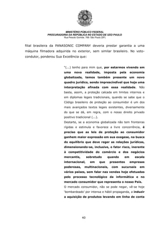 40
MINISTÉRIO PÚBLICO FEDERAL
PROCURADORIA DA REPÚBLICA NO ESTADO DE SÃO PAULO
Rua Peixoto Gomide, 768- São Paulo (SP)
filial brasileira da PANASONIC COMPANY deveria prestar garantia a uma
máquina filmadora adquirida no exterior, sem similar brasileiro. No voto-
condutor, ponderou Sua Excelência que:
“(...) tenho para mim que, por estarmos vivendo em
uma nova realidade, imposta pela economia
globalizada, temos também presente um novo
quadro jurídico, sendo imprescindível que haja uma
interpretação afinada com essa realidade. Não
basta, assim, a proteção calcada em limites internos e
em diplomas legais tradicionais, quando se sabe que o
Código brasileiro de proteção ao consumidor é um dos
mais avançados textos legais existentes, diversamente
do que se dá, em regra, com o nosso direito privado
positivo tradicional (...).
Destarte, se a economia globalizada não tem fronteiras
rígidas e estimula e favorece a livre concorrência, é
preciso que as leis de proteção ao consumidor
ganhem maior expressão em sua exegese, na busca
do equilíbrio que deve reger as relações jurídicas,
dimensionando-se, inclusive, o fator risco, inerente
à competitividade do comércio e dos negócios
mercantis, sobretudo quando em escala
internacional, em que presentes empresas
poderosas, multinacionais, com sucursais em
vários países, sem falar nas vendas hoje efetuadas
pelo processo tecnológico da informática e no
mercado consumidor que representa o nosso País.
O mercado consumidor, não se pode negar, vê-se hoje
‘bombardeado’ por intensa e hábil propaganda, a induzir
a aquisição de produtos levando em linha de conta
 