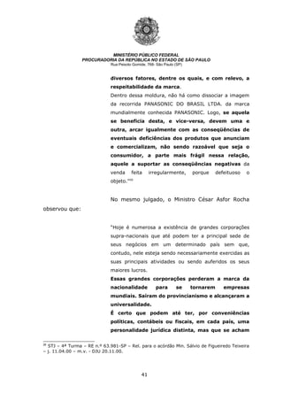 41
MINISTÉRIO PÚBLICO FEDERAL
PROCURADORIA DA REPÚBLICA NO ESTADO DE SÃO PAULO
Rua Peixoto Gomide, 768- São Paulo (SP)
diversos fatores, dentre os quais, e com relevo, a
respeitabilidade da marca.
Dentro dessa moldura, não há como dissociar a imagem
da recorrida PANASONIC DO BRASIL LTDA. da marca
mundialmente conhecida PANASONIC. Logo, se aquela
se beneficia desta, e vice-versa, devem uma e
outra, arcar igualmente com as conseqüências de
eventuais deficiências dos produtos que anunciam
e comercializam, não sendo razoável que seja o
consumidor, a parte mais frágil nessa relação,
aquele a suportar as conseqüências negativas da
venda feita irregularmente, porque defeituoso o
objeto.”26
No mesmo julgado, o Ministro César Asfor Rocha
observou que:
“Hoje é numerosa a existência de grandes corporações
supra-nacionais que até podem ter a principal sede de
seus negócios em um determinado país sem que,
contudo, nele esteja sendo necessariamente exercidas as
suas principais atividades ou sendo auferidos os seus
maiores lucros.
Essas grandes corporações perderam a marca da
nacionalidade para se tornarem empresas
mundiais. Saíram do provincianismo e alcançaram a
universalidade.
É certo que podem até ter, por conveniências
políticas, contábeis ou fiscais, em cada país, uma
personalidade jurídica distinta, mas que se acham
26
STJ – 4ª Turma – RE n.º 63.981-SP – Rel. para o acórdão Min. Sálvio de Figueiredo Teixeira
– j. 11.04.00 – m.v. - DJU 20.11.00.
 