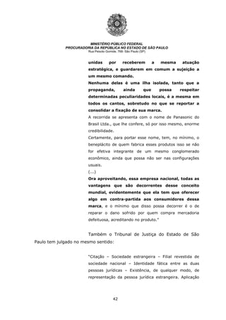 42
MINISTÉRIO PÚBLICO FEDERAL
PROCURADORIA DA REPÚBLICA NO ESTADO DE SÃO PAULO
Rua Peixoto Gomide, 768- São Paulo (SP)
unidas por receberem a mesma atuação
estratégica, e guardarem em comum a sujeição a
um mesmo comando.
Nenhuma delas é uma ilha isolada, tanto que a
propaganda, ainda que possa respeitar
determinadas peculiaridades locais, é a mesma em
todos os cantos, sobretudo no que se reportar a
consolidar a fixação de sua marca.
A recorrida se apresenta com o nome de Panasonic do
Brasil Ltda., que lhe confere, só por isso mesmo, enorme
credibilidade.
Certamente, para portar esse nome, tem, no mínimo, o
beneplácito de quem fabrica esses produtos isso se não
for efetiva integrante de um mesmo conglomerado
econômico, ainda que possa não ser nas configurações
usuais.
(...)
Ora aproveitando, essa empresa nacional, todas as
vantagens que são decorrentes desse conceito
mundial, evidentemente que ela tem que oferecer
algo em contra-partida aos consumidores dessa
marca, e o mínimo que disso possa decorrer é o de
reparar o dano sofrido por quem compra mercadoria
defeituosa, acreditando no produto.”
Também o Tribunal de Justiça do Estado de São
Paulo tem julgado no mesmo sentido:
“Citação – Sociedade estrangeira – Filial revestida de
sociedade nacional – Identidade fática entre as duas
pessoas jurídicas – Existência, de qualquer modo, de
representação da pessoa jurídica estrangeira. Aplicação
 