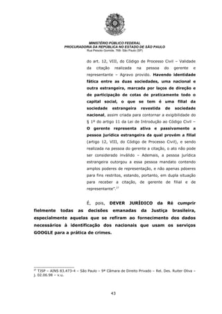 43
MINISTÉRIO PÚBLICO FEDERAL
PROCURADORIA DA REPÚBLICA NO ESTADO DE SÃO PAULO
Rua Peixoto Gomide, 768- São Paulo (SP)
do art. 12, VIII, do Código de Processo Civil – Validade
da citação realizada na pessoa do gerente e
representante – Agravo provido. Havendo identidade
fática entre as duas sociedades, uma nacional e
outra estrangeira, marcada por laços de direção e
de participação de cotas de praticamente todo o
capital social, o que se tem é uma filial da
sociedade estrangeira revestida de sociedade
nacional, assim criada para contornar a exigibilidade do
§ 1º do artigo 11 da Lei de Introdução ao Código Civil –
O gerente representa ativa e passivamente a
pessoa jurídica estrangeira da qual provém a filial
(artigo 12, VIII, do Código de Processo Civil), e sendo
realizada na pessoa do gerente a citação, o ato não pode
ser considerado inválido – Ademais, a pessoa jurídica
estrangeira outorgou a essa pessoa mandato contendo
amplos poderes de representação, e não apenas pdoeres
para fins restritos, estando, portanto, em dupla situação
para receber a citação, de gerente de filial e de
representante”.27
É, pois, DEVER JURÍDICO da Ré cumprir
fielmente todas as decisões emanadas da Justiça brasileira,
especialmente aquelas que se refiram ao fornecimento dos dados
necessários à identificação dos nacionais que usam os serviços
GOOGLE para a prática de crimes.
27
TJSP – AINS 83.473-4 – São Paulo – 9ª Câmara de Direito Privado – Rel. Des. Ruiter Oliva –
j. 02.06.98 – v.u.
 