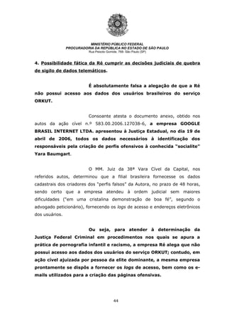 44
MINISTÉRIO PÚBLICO FEDERAL
PROCURADORIA DA REPÚBLICA NO ESTADO DE SÃO PAULO
Rua Peixoto Gomide, 768- São Paulo (SP)
4. Possibilidade fática da Ré cumprir as decisões judiciais de quebra
de sigilo de dados telemáticos.
É absolutamente falsa a alegação de que a Ré
não possui acesso aos dados dos usuários brasileiros do serviço
ORKUT.
Consoante atesta o documento anexo, obtido nos
autos da ação cível n.º 583.00.2006.127038-6, a empresa GOOGLE
BRASIL INTERNET LTDA. apresentou à Justiça Estadual, no dia 19 de
abril de 2006, todos os dados necessários à identificação dos
responsáveis pela criação de perfis ofensivos à conhecida “socialite”
Yara Baumgart.
O MM. Juiz da 38ª Vara Cível da Capital, nos
referidos autos, determinou que a filial brasileira fornecesse os dados
cadastrais dos criadores dos “perfis falsos” da Autora, no prazo de 48 horas,
sendo certo que a empresa atendeu à ordem judicial sem maiores
dificuldades (“em uma cristalina demonstração de boa fé”, segundo o
advogado peticionário), fornecendo os logs de acesso e endereços eletrônicos
dos usuários.
Ou seja, para atender à determinação da
Justiça Federal Criminal em procedimentos nos quais se apura a
prática de pornografia infantil e racismo, a empresa Ré alega que não
possui acesso aos dados dos usuários do serviço ORKUT; contudo, em
ação cível ajuizada por pessoa da elite dominante, a mesma empresa
prontamente se dispôs a fornecer os logs de acesso, bem como os e-
mails utilizados para a criação das páginas ofensivas.
 