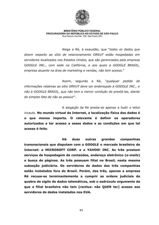 45
MINISTÉRIO PÚBLICO FEDERAL
PROCURADORIA DA REPÚBLICA NO ESTADO DE SÃO PAULO
Rua Peixoto Gomide, 768- São Paulo (SP)
Alega a Ré, à exaustão, que “todos os dados que
dizem respeito ao sítio de relacionamento ORKUT estão hospedados em
servidores localizados nos Estados Unidos, que são gerenciados pela empresa
GOOGLE INC., com sede na Califórnia, e aos quais a GOOGLE BRASIL,
empresa atuante na área de marketing e vendas, não tem acesso.”
Assim, segundo a Ré, “qualquer pedido de
informações relativas ao sítio ORKUT deve ser endereçado à GOOGLE INC., e
não à GOOGLE BRASIL, que não tem a menor condição de prestá-las, diante
do simples fato de não as possuir”.
A alegação da Ré presta-se apenas a iludir o leitor
incauto. No mundo virtual da Internet, a localização física dos dados é
o que menos importa. O relevante é definir os operadores
autorizados a ter acesso a esses dados e as condições em que tal
acesso é feito.
Há duas outras grandes companhias
transnacionais que disputam com a GOOGLE o mercado brasileiro de
Internet: a MICROSOFT CORP. e a YAHOO! INC. As três prestam
serviços de hospedagem de conteúdos, endereço eletrônico (e-mails)
e busca de páginas. As três possuem filial no Brasil, nesta mesma
subseção judiciária. Os servidores de dados das três companhias
estão instalados fora do Brasil. Porém, das três, apenas a empresa
Ré recusa-se terminantemente a cumprir as ordens judiciais de
quebra de sigilo de dados telemáticos, sob o esdrúxulo argumento de
que a filial brasileira não tem [rectius: não QUER ter] acesso aos
servidores de dados instalados nos EUA.
 