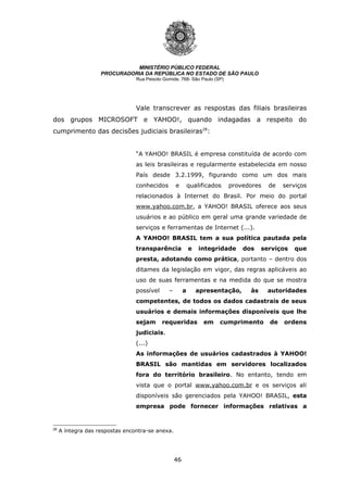 46
MINISTÉRIO PÚBLICO FEDERAL
PROCURADORIA DA REPÚBLICA NO ESTADO DE SÃO PAULO
Rua Peixoto Gomide, 768- São Paulo (SP)
Vale transcrever as respostas das filiais brasileiras
dos grupos MICROSOFT e YAHOO!, quando indagadas a respeito do
cumprimento das decisões judiciais brasileiras28
:
“A YAHOO! BRASIL é empresa constituída de acordo com
as leis brasileiras e regularmente estabelecida em nosso
País desde 3.2.1999, figurando como um dos mais
conhecidos e qualificados provedores de serviços
relacionados à Internet do Brasil. Por meio do portal
www.yahoo.com.br, a YAHOO! BRASIL oferece aos seus
usuários e ao público em geral uma grande variedade de
serviços e ferramentas de Internet (...).
A YAHOO! BRASIL tem a sua política pautada pela
transparência e integridade dos serviços que
presta, adotando como prática, portanto – dentro dos
ditames da legislação em vigor, das regras aplicáveis ao
uso de suas ferramentas e na medida do que se mostra
possível – a apresentação, às autoridades
competentes, de todos os dados cadastrais de seus
usuários e demais informações disponíveis que lhe
sejam requeridas em cumprimento de ordens
judiciais.
(...)
As informações de usuários cadastrados à YAHOO!
BRASIL são mantidas em servidores localizados
fora do território brasileiro. No entanto, tendo em
vista que o portal www.yahoo.com.br e os serviços ali
disponíveis são gerenciados pela YAHOO! BRASIL, esta
empresa pode fornecer informações relativas a
28
A íntegra das respostas encontra-se anexa.
 