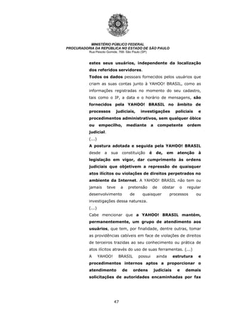 47
MINISTÉRIO PÚBLICO FEDERAL
PROCURADORIA DA REPÚBLICA NO ESTADO DE SÃO PAULO
Rua Peixoto Gomide, 768- São Paulo (SP)
estes seus usuários, independente da localização
dos referidos servidores.
Todos os dados pessoais fornecidos pelos usuários que
criam as suas contas junto à YAHOO! BRASIL, como as
informações registradas no momento do seu cadastro,
tais como o IP, a data e o horário de mensagens, são
fornecidos pela YAHOO! BRASIL no âmbito de
processos judiciais, investigações policiais e
procedimentos administrativos, sem qualquer óbice
ou empecilho, mediante a competente ordem
judicial.
(...)
A postura adotada e seguida pela YAHOO! BRASIL
desde a sua constituição é de, em atenção à
legislação em vigor, dar cumprimento às ordens
judiciais que objetivem a repressão de quaisquer
atos ilícitos ou violações de direitos perpetrados no
ambiente da Internet. A YAHOO! BRASIL não tem ou
jamais teve a pretensão de obstar o regular
desenvolvimento de quaisquer processos ou
investigações dessa natureza.
(...)
Cabe mencionar que a YAHOO! BRASIL mantém,
permanentemente, um grupo de atendimento aos
usuários, que tem, por finalidade, dentre outras, tomar
as providências cabíveis em face de violações de direitos
de terceiros trazidas ao seu conhecimento ou prática de
atos ilícitos através do uso de suas ferramentas. (...)
A YAHOO! BRASIL possui ainda estrutura e
procedimentos internos aptos a proporcionar o
atendimento de ordens judiciais e demais
solicitações de autoridades encaminhadas por fax
 