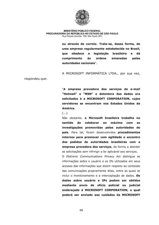 48
MINISTÉRIO PÚBLICO FEDERAL
PROCURADORIA DA REPÚBLICA NO ESTADO DE SÃO PAULO
Rua Peixoto Gomide, 768- São Paulo (SP)
ou através de correio. Trata-se, dessa forma, de
uma empresa regularmente estabelecida no Brasil,
que obedece a legislação brasileira e dá
cumprimento às ordens emanadas pelas
autoridades nacionais”.
A MICROSOFT INFORMÁTICA LTDA., por sua vez,
respondeu que:
“A empresa provedora dos serviços de e-mail
“Hotmail” e “MSN” e detentora dos dados ora
solicitados é a MICROSOFT CORPORATION, cujos
servidores se encontram nos Estados Unidos da
América.
(...)
Não obstante, a Microsoft brasileira trabalha no
sentido de colaborar ao máximo com as
investigações promovidas pelas autoridades do
país. Para tal, foram desenvolvidos procedimentos
internos para promover com agilidade o encontro
dos pedidos de autoridades brasileiras com a
empresa provedora dos serviços, de forma a atender
as solicitações sem infringir a lei aplicável aos serviços.
O Eletronic Communications Privacy Act distingue as
informações sobre o usuário e os IPs utilizados em seus
acessos das informações que dizem respeito ao conteúdo
das comunicações propriamente ditas, entre as quais se
inclui o monitoramento e a interceptação de dados. Os
dados sobre usuário e IPs podem ser obtidos
mediante envio de ofício policial ou judicial
endereçado à MICROSOFT CORPORATION, o qual
poderá ser enviado aos cuidados da MICROSOFT
 
