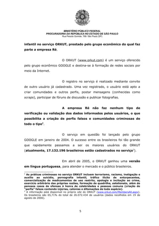 5
MINISTÉRIO PÚBLICO FEDERAL
PROCURADORIA DA REPÚBLICA NO ESTADO DE SÃO PAULO
Rua Peixoto Gomide, 768- São Paulo (SP)
infantil no serviço ORKUT, prestado pelo grupo econômico do qual faz
parte a empresa Ré.
O ORKUT (www.orkut.com) é um serviço oferecido
pelo grupo econômico GOOGLE e destina-se à formação de redes sociais por
meio da Internet.
O registro no serviço é realizado mediante convite
de outro usuário já cadastrado. Uma vez registrado, o usuário está apto a
criar comunidades e outros perfis, postar mensagens (conhecidas como
scraps), participar de fóruns de discussão e publicar fotografias.
A empresa Ré não faz nenhum tipo de
verificação ou validação dos dados informados pelos usuários, o que
possibilita a criação de perfis falsos e comunidades criminosas de
todo o tipo2
.
O serviço em questão foi lançado pelo grupo
GOOGLE em janeiro de 2004. O sucesso entre os brasileiros foi tão grande
que rapidamente passamos a ser os maiores usuários do ORKUT
(atualmente, 17.132.196 brasileiros estão cadastrados no serviço3
).
Em abril de 2005, o ORKUT ganhou uma versão
em língua portuguesa, para atender o mercado e o público brasileiros.
2
As práticas criminosas no serviço ORKUT incluem terrorismo, racismo, instigação e
auxílio ao suicídio, pornografia infantil, tráfico ilícito de entorpecentes,
comercialização de medicamentos de uso restrito, apologia e incitação ao crime,
exercício arbitrário das próprias razões, formação de quadrilha, estelionato, além de
penosos casos de ofensas à honra de celebridades e pessoas comuns (criação de
“perfis” falsos contendo injúrias, calúnias e difamações de toda espécie).
3
A informação está disponível no próprio site do ORKUT (www.orkut.com/MembersAll.aspx).
Os brasileiros são 65,71% do total de 26.072.434 de usuários (dados recolhidos em 19 de
agosto de 2006).
 