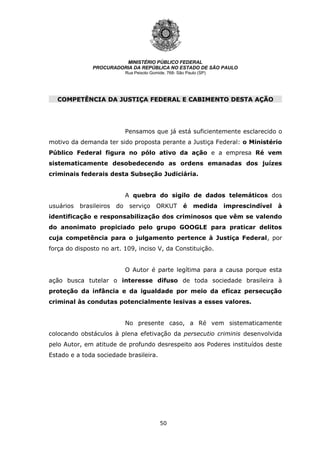 50
MINISTÉRIO PÚBLICO FEDERAL
PROCURADORIA DA REPÚBLICA NO ESTADO DE SÃO PAULO
Rua Peixoto Gomide, 768- São Paulo (SP)
COMPETÊNCIA DA JUSTIÇA FEDERAL E CABIMENTO DESTA AÇÃO
COMPETÊNCIA DA JUSTIÇA FEDERAL E CABIMENTO DESTA AÇÃO
Pensamos que já está suficientemente esclarecido o
motivo da demanda ter sido proposta perante a Justiça Federal: o Ministério
Público Federal figura no pólo ativo da ação e a empresa Ré vem
sistematicamente desobedecendo as ordens emanadas dos juízes
criminais federais desta Subseção Judiciária.
A quebra do sigilo de dados telemáticos dos
usuários brasileiros do serviço ORKUT é medida imprescindível à
identificação e responsabilização dos criminosos que vêm se valendo
do anonimato propiciado pelo grupo GOOGLE para praticar delitos
cuja competência para o julgamento pertence à Justiça Federal, por
força do disposto no art. 109, inciso V, da Constituição.
O Autor é parte legítima para a causa porque esta
ação busca tutelar o interesse difuso de toda sociedade brasileira à
proteção da infância e da igualdade por meio da eficaz persecução
criminal às condutas potencialmente lesivas a esses valores.
No presente caso, a Ré vem sistematicamente
colocando obstáculos à plena efetivação da persecutio criminis desenvolvida
pelo Autor, em atitude de profundo desrespeito aos Poderes instituídos deste
Estado e a toda sociedade brasileira.
 
