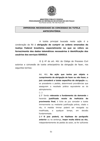 51
MINISTÉRIO PÚBLICO FEDERAL
PROCURADORIA DA REPÚBLICA NO ESTADO DE SÃO PAULO
Rua Peixoto Gomide, 768- São Paulo (SP)
IMPERIOSA NECESSIDADE DA CONCESSAO DA TUTELA
ANTECIPATÓRIA
A tutela principal buscada nesta ação é a
condenação da Ré à obrigação de cumprir as ordens emanadas da
Justiça Federal brasileira, especialmente no que se refere ao
fornecimento dos dados telemáticos necessários à identificação dos
usuários dos serviços GOOGLE.
O § 4º do art. 461 do Código de Processo Civil
autoriza a concessão de tutela antecipatória da obrigação de fazer, nos
seguintes termos:
Art. 461. Na ação que tenha por objeto o
cumprimento de obrigação de fazer ou não fazer, o
juiz concederá a tutela específica da obrigação ou,
se procedente o pedido, determinará providências que
assegurem o resultado prático equivalente ao do
adimplemento.
(...)
§ 3o
Sendo relevante o fundamento da demanda e
havendo justificado receio de ineficácia do
provimento final, é lícito ao juiz conceder a tutela
liminarmente ou mediante justificação prévia, citado o
réu. A medida liminar poderá ser revogada ou
modificada, a qualquer tempo, em decisão
fundamentada.
§ 4o
O juiz poderá, na hipótese do parágrafo
anterior ou na sentença, impor multa diária ao réu,
independentemente de pedido do autor, se for suficiente
 
