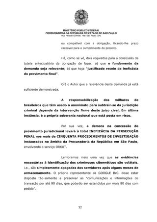 52
MINISTÉRIO PÚBLICO FEDERAL
PROCURADORIA DA REPÚBLICA NO ESTADO DE SÃO PAULO
Rua Peixoto Gomide, 768- São Paulo (SP)
ou compatível com a obrigação, fixando-lhe prazo
razoável para o cumprimento do preceito.
Há, como se vê, dois requisitos para a concessão da
tutela antecipatória da obrigação de fazer: a) que o fundamento da
demanda seja relevante; b) que haja “justificado receio de ineficácia
do provimento final”.
Crê o Autor que a relevância desta demanda já está
suficiente demonstrada.
A responsabilização dos milhares de
brasileiros que têm usado o anonimato para subtrair-se da jurisdição
criminal depende da intervenção firme deste juízo cível. Em última
instância, é a própria soberania nacional que está posta em risco.
Por sua vez, a demora na concessão do
provimento jurisdicional levará à total INEFICÁCIA DA PERSECUÇÃO
PENAL nos mais de CINQÜENTA PROCEDIMENTOS DE INVESTIGAÇÃO
instaurados no âmbito da Procuradoria da República em São Paulo,
envolvendo o serviço ORKUT.
Lembramos mais uma vez que as evidências
necessárias à identificação dos criminosos cibernéticos são voláteis,
i.e., são simplesmente apagadas dos servidores após alguns meses de
armazenamento. O próprio representante da GOOGLE INC. disse estar
disposto tão-somente a preservar as “comunicações e informações de
transação por até 90 dias, que poderão ser estendidos por mais 90 dias com
pedido”.
 