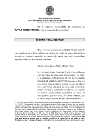 53
MINISTÉRIO PÚBLICO FEDERAL
PROCURADORIA DA REPÚBLICA NO ESTADO DE SÃO PAULO
Rua Peixoto Gomide, 768- São Paulo (SP)
Daí a imperiosa necessidade de concessão da
TUTELA ANTECIPATÓRIA, nos termos adiante requeridos.
DO DANO MORAL COLETIVO
Uma vez que a recusa da empresa Ré em cumprir
com presteza as ordens judiciais de quebra de sigilo de dados telemáticos
prejudicou o legítimo exercício da persecução penal, tem ela o inarredável
dever de indenizar a sociedade brasileira.
Como ensina Carlos Alberto Bittar Filho,
“(...) O DANO MORAL COLETIVO É A INJUSTA LESÃO DA
ESFERA MORAL DE UMA DADA COMUNIDADE, OU SEJA,
É A VIOLAÇÃO ANTIJURÍDICA DE UM DETERMINADO
CÍRCULO DE VALORES COLETIVOS. Quando se fala em
dano moral coletivo, está-se fazendo menção ao fato de
que o patrimônio valorativo de uma certa comunidade
(maior ou menor), idealmente considerado, foi agredido
de maneira absolutamente injustificável do ponto de
vista jurídico: quer isso dizer, em última instância, que
se feriu a própria cultura, em seu aspecto imaterial.”29
29
“Do dano moral coletivo no atual contexto jurídico brasileiro” in Direito do Consumidor, vol.
12- Ed. RT. Vale destacar, ainda, a manifestação de André de Carvalho Ramos que, ao analisar
o dano moral coletivo, assim dissertou: “(...) é preciso sempre enfatizar o imenso dano moral
coletivo causado pelas agressões aos interesses transindividuais. Afeta-se a boa-imagem da
proteção legal a estes direitos e afeta-se a tranqüilidade do cidadão, que se vê em verdadeira
selva, onde a lei do mais forte impera. (“A ação civil pública e o dano moral coletivo”, Revista
de Direito do Consumidor, vol. 25- Ed. RT, p. 83). Continua o citado autor, dizendo: “Tal
intranqüilidade e sentimento de desapreço gerado pelos danos coletivos, justamente por
serem indivisíveis, acarretam lesão moral que também deve ser reparada coletivamente. Ou
será que alguém duvida que o cidadão brasileiro, a cada notícia de lesão a seus
direitos não se vê desprestigiado e ofendido no seu sentimento de pertencer a uma
 