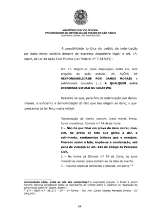 54
MINISTÉRIO PÚBLICO FEDERAL
PROCURADORIA DA REPÚBLICA NO ESTADO DE SÃO PAULO
Rua Peixoto Gomide, 768- São Paulo (SP)
A possibilidade jurídica do pedido de indenização
por dano moral coletivo decorre de expresso dispositivo legal: o art. 1º,
caput, da Lei da Ação Civil Pública (Lei Federal n° 7.347/85):
Art. 1º. Regem-se pelas disposições desta Lei, sem
prejuízo da ação popular, AS AÇÕES DE
RESPONSABILIDADE POR DANOS MORAIS e
patrimoniais causados (...) A QUALQUER outro
INTERESSE DIFUSO OU COLETIVO.
Ressalte-se que, para fins de indenização por danos
morais, é suficiente a demonstração do fato que deu origem ao dano, o que
pensamos já ter feito nesta inicial:
“Indenização de direito comum. Dano moral. Prova.
Juros moratórios. Súmula n.º 54 desta Corte.
1 – Não há que falar em prova do dano moral, mas,
sim, na prova do fato que gerou a dor, o
sofrimento, sentimentos íntimos que o ensejam.
Provado assim o fato, impõe-se a condenação, sob
pena de violação ao art. 334 do Código de Processo
Civil.
2 – Na forma da Súmula n.º 54 da Corte, os juros
moratórios nestes casos contam-se da data do evento.
3 - Recurso especial conhecido e provido, em parte.”30
comunidade séria, onde as leis são cumpridas? A expressão popular ‘o Brasil é assim
mesmo’ deveria sensibilizar todos os operadores do Direito sobre a urgência na reparação do
dano moral coletivo” (idem, ibidem).
30
STJ - RESP n.º 86.271 – SP – 3ª Turma - Rel. Min. Carlos Alberto Menezes Direito - DJ
09/12/97.
 