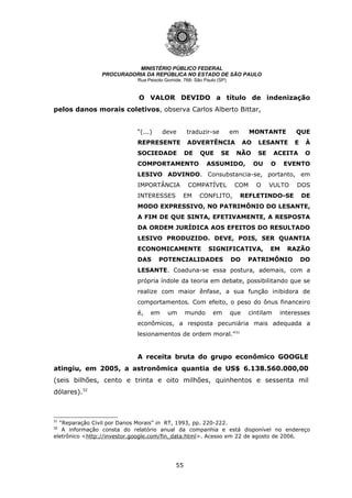55
MINISTÉRIO PÚBLICO FEDERAL
PROCURADORIA DA REPÚBLICA NO ESTADO DE SÃO PAULO
Rua Peixoto Gomide, 768- São Paulo (SP)
O VALOR DEVIDO a título de indenização
pelos danos morais coletivos, observa Carlos Alberto Bittar,
“(...) deve traduzir-se em MONTANTE QUE
REPRESENTE ADVERTÊNCIA AO LESANTE E À
SOCIEDADE DE QUE SE NÃO SE ACEITA O
COMPORTAMENTO ASSUMIDO, OU O EVENTO
LESIVO ADVINDO. Consubstancia-se, portanto, em
IMPORTÂNCIA COMPATÍVEL COM O VULTO DOS
INTERESSES EM CONFLITO, REFLETINDO-SE DE
MODO EXPRESSIVO, NO PATRIMÔNIO DO LESANTE,
A FIM DE QUE SINTA, EFETIVAMENTE, A RESPOSTA
DA ORDEM JURÍDICA AOS EFEITOS DO RESULTADO
LESIVO PRODUZIDO. DEVE, POIS, SER QUANTIA
ECONOMICAMENTE SIGNIFICATIVA, EM RAZÃO
DAS POTENCIALIDADES DO PATRIMÔNIO DO
LESANTE. Coaduna-se essa postura, ademais, com a
própria índole da teoria em debate, possibilitando que se
realize com maior ênfase, a sua função inibidora de
comportamentos. Com efeito, o peso do ônus financeiro
é, em um mundo em que cintilam interesses
econômicos, a resposta pecuniária mais adequada a
lesionamentos de ordem moral.”31
A receita bruta do grupo econômico GOOGLE
atingiu, em 2005, a astronômica quantia de US$ 6.138.560.000,00
(seis bilhões, cento e trinta e oito milhões, quinhentos e sessenta mil
dólares).32
31
“Reparação Civil por Danos Morais” in RT, 1993, pp. 220-222.
32
A informação consta do relatório anual da companhia e está disponível no endereço
eletrônico <http://investor.google.com/fin_data.html>. Acesso em 22 de agosto de 2006.
 