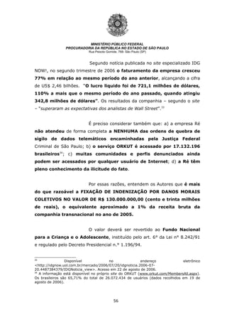 56
MINISTÉRIO PÚBLICO FEDERAL
PROCURADORIA DA REPÚBLICA NO ESTADO DE SÃO PAULO
Rua Peixoto Gomide, 768- São Paulo (SP)
Segundo notícia publicada no site especializado IDG
NOW!, no segundo trimestre de 2006 o faturamento da empresa cresceu
77% em relação ao mesmo período do ano anterior, alcançando a cifra
de US$ 2,46 bilhões. “O lucro liquido foi de 721,1 milhões de dólares,
110% a mais que o mesmo período do ano passado, quando atingiu
342,8 milhões de dólares”. Os resultados da companhia – segundo o site
– “superaram as expectativas dos analistas de Wall Street”.33
É preciso considerar também que: a) a empresa Ré
não atendeu de forma completa a NENHUMA das ordens de quebra de
sigilo de dados telemáticos encaminhadas pela Justiça Federal
Criminal de São Paulo; b) o serviço ORKUT é acessado por 17.132.196
brasileiros34
; c) muitas comunidades e perfis denunciados ainda
podem ser acessados por qualquer usuário de Internet; d) a Ré têm
pleno conhecimento da ilicitude do fato.
Por essas razões, entendem os Autores que é mais
do que razoável a FIXAÇÃO DE INDENIZAÇÃO POR DANOS MORAIS
COLETIVOS NO VALOR DE R$ 130.000.000,00 (cento e trinta milhões
de reais), o equivalente aproximado a 1% da receita bruta da
companhia transnacional no ano de 2005.
O valor deverá ser revertido ao Fundo Nacional
para a Criança e o Adolescente, instituído pelo art. 6° da Lei n° 8.242/91
e regulado pelo Decreto Presidencial n.° 1.196/94.
33
Disponível no endereço eletrônico
<http://idgnow.uol.com.br/mercado/2006/07/20/idgnoticia.2006-07-
20.4487384379/IDGNoticia_view>. Acesso em 22 de agosto de 2006.
34
A informação está disponível no próprio site do ORKUT (www.orkut.com/MembersAll.aspx).
Os brasileiros são 65,71% do total de 26.072.434 de usuários (dados recolhidos em 19 de
agosto de 2006).
 
