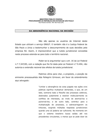 57
MINISTÉRIO PÚBLICO FEDERAL
PROCURADORIA DA REPÚBLICA NO ESTADO DE SÃO PAULO
Rua Peixoto Gomide, 768- São Paulo (SP)
DA ABRANGÊNCIA NACIONAL DA DECISÃO
Não são apenas os usuários de Internet deste
Estado que utilizam o serviço ORKUT. E também não é a Justiça Federal de
São Paulo a única a testemunhar o descumprimento de suas decisões pela
empresa Ré. Assim, é imprescindível que a tutela jurisdicional concedida
neste processo estenda-se para todo o território nacional.
Poder-se-ia argumentar que o art. 16 da Lei Federal
n.º 7.347/85, com a redação que lhe foi dada pela Lei Federal n.º 9.494, não
autoriza a extensão nacional dos efeitos da tutela jurisdicional.
Pedimos vênia para citar, a propósito, a posição da
eminente processualista Ada Pellegrini Grinover, em favor do entendimento
aqui advogado:
“Limitar a abrangência da coisa julgada nas ações civis
públicas significa multiplicar demandas, o que, de um
lado, contraria toda a filosofia dos processos coletivos,
destinados justamente a resolver molecularmente os
conflitos de interesses, ao invés de atomizá-los e
pulverizá-los; e de outro lado, contribui para a
multiplicação de processos, a sobrecarregarem os
tribunais, exigindo múltiplas respostas jurisdicionais
quando uma só poderia ser suficiente. No momento em
que o sistema brasileiro busca saídas até nos
precedentes vinculantes, o menos que se pode dizer do
 