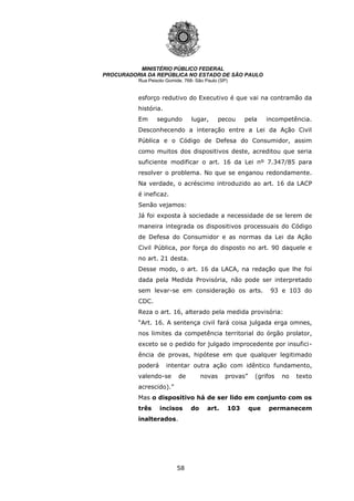 58
MINISTÉRIO PÚBLICO FEDERAL
PROCURADORIA DA REPÚBLICA NO ESTADO DE SÃO PAULO
Rua Peixoto Gomide, 768- São Paulo (SP)
esforço redutivo do Executivo é que vai na contramão da
história.
Em segundo lugar, pecou pela incompetência.
Desconhecendo a interação entre a Lei da Ação Civil
Pública e o Código de Defesa do Consumidor, assim
como muitos dos dispositivos deste, acreditou que seria
suficiente modificar o art. 16 da Lei nº 7.347/85 para
resolver o problema. No que se enganou redondamente.
Na verdade, o acréscimo introduzido ao art. 16 da LACP
é ineficaz.
Senão vejamos:
Já foi exposta à sociedade a necessidade de se lerem de
maneira integrada os dispositivos processuais do Código
de Defesa do Consumidor e as normas da Lei da Ação
Civil Pública, por força do disposto no art. 90 daquele e
no art. 21 desta.
Desse modo, o art. 16 da LACA, na redação que lhe foi
dada pela Medida Provisória, não pode ser interpretado
sem levar-se em consideração os arts. 93 e 103 do
CDC.
Reza o art. 16, alterado pela medida provisória:
“Art. 16. A sentença civil fará coisa julgada erga omnes,
nos limites da competência territorial do órgão prolator,
exceto se o pedido for julgado improcedente por insufici-
ência de provas, hipótese em que qualquer legitimado
poderá intentar outra ação com idêntico fundamento,
valendo-se de novas provas” (grifos no texto
acrescido).”
Mas o dispositivo há de ser lido em conjunto com os
três incisos do art. 103 que permanecem
inalterados.
 