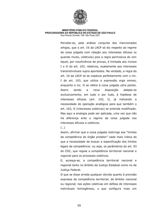 59
MINISTÉRIO PÚBLICO FEDERAL
PROCURADORIA DA REPÚBLICA NO ESTADO DE SÃO PAULO
Rua Peixoto Gomide, 768- São Paulo (SP)
Percebe-se, pela análise conjunta dos mencionados
artigos, que o art. 16 da LACP só diz respeito ao regime
da coisa julgada com relação aos interesses difusos (e
quando muito, coletivos) pois a regra permissiva do non
liquet, por insuficiência de provas, é limitada aos incisos
I e II do art. 103, relativos, exatamente aos interesses
transindividuais supra apontados. Na verdade, a regra do
art. 16 da LACP só se coaduna perfeitamente com o inc.
I do art. 103, que utiliza a expressão erga omnes,
enquanto o inc. II se refere à coisa julgada ultra partes.
Assim sendo a nova disposição adapta-se
exclusivamente, em tudo e por tudo, à hipótese de
interesses difusos (art. 103, I), já indicando a
necessidade de operação analógica para que também o
art. 103, II (interesses coletivos) se entenda modificado.
Mas aqui a analogia pode ser aplicada, uma vez que não
há diferença ente o regime da coisa julgada nos
interesses difusos e coletivos.
(…)
Assim, afirmar que a coisa julgada restringe aos “limites
da competência do órgão prolator” nada mais indica do
que a necessidade de buscar a especificação dos limites
legais da competência: ou seja, os parâmetros do art. 93
do CDC, que regula a competência territorial nacional e
regional para os processos coletivos.
E, acresça-se, a competência territorial nacional e
regional tanto no âmbito da Justiça Estadual como no da
Justiça Federal.
O que se disse arreda qualquer dúvida quanto à previsão
expressa da competência territorial, de âmbito nacional
ou regional, nas ações coletivas em defesa de interesses
individuais homogêneos, o que configura mais um
 