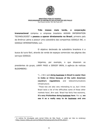 6
MINISTÉRIO PÚBLICO FEDERAL
PROCURADORIA DA REPÚBLICA NO ESTADO DE SÃO PAULO
Rua Peixoto Gomide, 768- São Paulo (SP)
Três meses mais tarde, a corporação
transnacional comprou a empresa brasileira AKWAN INFORMATION
TECHNOLOGIES4
e passou a operar diretamente no Brasil, primeiro país
da América Latina a possuir uma subsidiária das companhias GOOGLE INC. e
GOOGLE INTERNATIONAL LLC.
O objetivo declarado da subsidiária brasileira é a
busca do lucro fácil, através da venda de espaços comerciais nas páginas dos
serviços GOOGLE.
Vejamos, por exemplo, o que disseram os
presidentes do grupo, LARRY PAGE e SERGEY BRIN, à agência de notícias
BLOOMBERG:
“(...) Brin said doing business in Brazil is easier than
in India or China because of the Latin American
country's regulations and telecommunications
infrastructure.
`Those two are also very interesting to us, but I think
Brazil lacks a lot of the difficulties some of those other
markets have’, Brin said. ‘Brazil has fairly free economy,
it's very frictionless doing business here. For us, we
see it as a really easy to do business and one
4
A notícia foi divulgada pelo jornal Folha de São Paulo e pode ser lida no endereço
<http://www1.folha.uol.com.br/folha/informatica/ult124u18705.shtml>.
 
