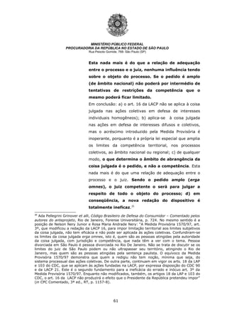 61
MINISTÉRIO PÚBLICO FEDERAL
PROCURADORIA DA REPÚBLICA NO ESTADO DE SÃO PAULO
Rua Peixoto Gomide, 768- São Paulo (SP)
Esta nada mais é do que a relação de adequação
entre o processo e o juiz, nenhuma influência tendo
sobre o objeto do processo. Se o pedido é amplo
(de âmbito nacional) não poderá por intermédio de
tentativas de restrições da competência que o
mesmo poderá ficar limitado.
Em conclusão: a) o art. 16 da LACP não se aplica à coisa
julgada nas ações coletivas em defesa de interesses
individuais homogêneos); b) aplica-se à coisa julgada
nas ações em defesa de interesses difusos e coletivos,
mas o acréscimo introduzido pela Medida Provisória é
inoperante, porquanto é a própria lei especial que amplia
os limites da competência territorial, nos processos
coletivos, ao âmbito nacional ou regional; c) de qualquer
modo, o que determina o âmbito de abrangência da
coisa julgada é o pedido, e não a competência. Esta
nada mais é do que uma relação de adequação entre o
processo e o juiz. Sendo o pedido amplo (erga
omnes), o juiz competente o será para julgar a
respeito de todo o objeto do processo; d) em
conseqüência, a nova redação do dispositivo é
totalmente ineficaz.35
35
Ada Pellegrini Grinover et alli, Código Brasileiro de Defesa do Consumidor – Comentado pelos
autores do anteprojeto, Rio de Janeiro, Forense Universitária, p. 724. No mesmo sentido é a
posição de Nelson Nery Junior e Rosa Maria Andrade Nery: “A Medida Provisória 1570/97, art.
3º, que modificou a redação da LACP 16, para impor limitação territorial aos limites subjetivos
da coisa julgada, não tem eficácia e não pode ser aplicada às ações coletivas. Confundiram-se
os limites da coisa julgada erga omnes, isto é, quem são as pessoas atingidas pela autoridade
da coisa julgada, com jurisdição e competência, que nada têm a ver com o tema. Pessoa
divorciada em São Paulo é pessoa divorciada no Rio De Janeiro. Não se trata de discutir se os
limites do juiz de São Paulo podem ou não ultrapassar seu território, atingindo o Rio de
Janeiro, mas quem são as pessoas atingidas pela sentença paulista. O equívoco da Medida
Provisória 1570/97 demonstra que quem a redigiu não tem noção, mínima que seja, do
sistema processual das ações coletivas. De outra parte, continuam em vigor os arts. 18 da LAP
e 103 do CDC, que se aplicam às ações fundadas na LACP, por expressa disposição do CDC 90
e da LACP 21. Este é o segundo fundamento para a ineficácia do errado e inócuo art. 3º da
Medida Provisória 1570/97. Enquanto não modificados, também, os artigos 18 da LAP e 103 do
CDC, o art. 16 da LACP não produzirá o efeito que o Presidente da República pretendeu impor”
(in CPC Comentado, 3ª ed., RT, p. 1157-8).
 