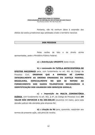 62
MINISTÉRIO PÚBLICO FEDERAL
PROCURADORIA DA REPÚBLICA NO ESTADO DE SÃO PAULO
Rua Peixoto Gomide, 768- São Paulo (SP)
Portanto, não há nenhum óbice à extensão dos
efeitos da tutela jurisdicional aqui pleiteada a todo o território nacional.
DOS PEDIDOS
Pelas razões de fato e de direito acima
apresentadas, pede o Ministério Público Federal:
a) a distribuição URGENTE desta inicial;
b) a concessão de TUTELA ANTECIPATÓRIA DE
EFEITOS NACIONAIS para, com fundamento no art. 461 do Código de
Processo Civil, ORDENAR QUE A EMPRESA RÉ CUMPRA
INTEGRALMENTE AS ORDENS EMANADAS DA JUSTIÇA FEDERAL
BRASILEIRA, ESPECIALMENTE NO QUE SE REFERE AO
FORNECIMENTO DOS DADOS TELEMÁTICOS NECESSÁRIOS À
IDENTIFICAÇÃO DOS USUÁRIOS DOS SERVIÇOS GOOGLE;
c) a imposição de MULTA COMINATÓRIA
DIÁRIA, com fundamento no art. 461, § 4º, do Código de Processo Civil, EM
VALOR NÃO INFERIOR A R$ 200.000,00 (duzentos mil reais), para cada
decisão judicial não atendida pela empresa Ré;
d) a citação da Ré para, querendo, responder aos
termos da presente ação, sob pena de revelia;
 