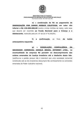 63
MINISTÉRIO PÚBLICO FEDERAL
PROCURADORIA DA REPÚBLICA NO ESTADO DE SÃO PAULO
Rua Peixoto Gomide, 768- São Paulo (SP)
e) a condenação da Ré ao pagamento de
INDENIZAÇÃO POR DANOS MORAIS COLETIVOS, em valor não
inferior a R$ 130.000.000,00 (cento e trinta milhões de reais), valor esse
que deverá ser revertido ao Fundo Nacional para a Criança e o
Adolescente, instituído pelo art. 6° da Lei n° 8.242/91;
f) a confirmação, ao final, da tutela
antecipatória requerida.
g) a DISSOLUÇÃO COMPULSÓRIA DA
SOCIEDADE COMERCIAL GOOGLE BRASIL INTERNET LTDA., na
eventualidade da empresa Ré persistir no descumprimento das
ordens emanadas da Justiça brasileira até o desfecho desta lide.
Justifica-se o pedido porque não é tolerável que uma sociedade comercial
constituída sob as leis brasileiras descumpra tão acintosamente os comandos
emanados do Poder Judiciário nacional;
 