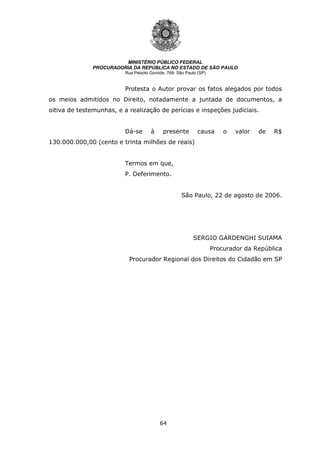 64
MINISTÉRIO PÚBLICO FEDERAL
PROCURADORIA DA REPÚBLICA NO ESTADO DE SÃO PAULO
Rua Peixoto Gomide, 768- São Paulo (SP)
Protesta o Autor provar os fatos alegados por todos
os meios admitidos no Direito, notadamente a juntada de documentos, a
oitiva de testemunhas, e a realização de perícias e inspeções judiciais.
Dá-se à presente causa o valor de R$
130.000.000,00 (cento e trinta milhões de reais)
Termos em que,
P. Deferimento.
São Paulo, 22 de agosto de 2006.
SERGIO GARDENGHI SUIAMA
Procurador da República
Procurador Regional dos Direitos do Cidadão em SP
 