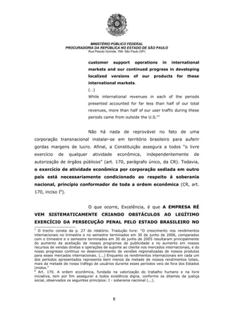 8
MINISTÉRIO PÚBLICO FEDERAL
PROCURADORIA DA REPÚBLICA NO ESTADO DE SÃO PAULO
Rua Peixoto Gomide, 768- São Paulo (SP)
customer support operations in international
markets and our continued progress in developing
localized versions of our products for these
international markets.
(…)
While international revenues in each of the periods
presented accounted for far less than half of our total
revenues, more than half of our user traffic during these
periods came from outside the U.S.”7
Não há nada de reprovável no fato de uma
corporação transnacional instalar-se em território brasileiro para auferir
gordas margens de lucro. Afinal, a Constituição assegura a todos “o livre
exercício de qualquer atividade econômica, independentemente de
autorização de órgãos públicos” (art. 170, parágrafo único, da CR). Todavia,
o exercício de atividade econômica por corporação sediada em outro
país está necessariamente condicionado ao respeito à soberania
nacional, princípio conformador de toda a ordem econômica (CR, art.
170, inciso I8
).
O que ocorre, Excelência, é que A EMPRESA RÉ
VEM SISTEMATICAMENTE CRIANDO OBSTÁCULOS AO LEGÍTIMO
EXERCÍCIO DA PERSECUÇÃO PENAL PELO ESTADO BRASILEIRO NO
7
O trecho consta da p. 27 do relatório. Tradução livre: “O crescimento nos rendimentos
internacionais no trimestre e no semestre terminados em 30 de junho de 2006, comparados
com o trimestre e o semestre terminados em 30 de junho de 2005 resultaram principalmente
do aumento da aceitação de nossos programas de publicidade e no aumento em nossos
recursos de vendas diretas e operações de suporte ao cliente nos mercados internacionais, e do
nosso progresso contínuo no desenvolvimento de versões regionalizadas de nossos produtos
para esses mercados internacionais. (...) Enquanto os rendimentos internacionais em cada um
dos períodos apresentados representa bem menos da metade de nossos rendimentos totais,
mais da metade de nosso tráfego de usuários durante esses períodos veio de fora dos Estados
Unidos.”
8
Art. 170. A ordem econômica, fundada na valorização do trabalho humano e na livre
iniciativa, tem por fim assegurar a todos existência digna, conforme os ditames da justiça
social, observados os seguintes princípios: I - soberania nacional (...).
 