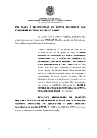 9
MINISTÉRIO PÚBLICO FEDERAL
PROCURADORIA DA REPÚBLICA NO ESTADO DE SÃO PAULO
Rua Peixoto Gomide, 768- São Paulo (SP)
QUE TANGE À IDENTIFICAÇÃO DE GRAVES CRIMINOSOS QUE
ATUALMENTE INFESTAM O SERVIÇO ORKUT.
De acordo com o incluso relatório, produzido pela
organização não-governamental SAFERNET BRASIL a pedido da Comissão de
Direitos Humanos da Câmara dos Deputados,
“Entre o período de 30 de janeiro de 2006 até as
20:00PM do dia 05 de agosto de 2006, a Central
Nacional de Denúncias de Crimes Cibernéticos
contabilizava 34.715 DENÚNCIAS ANÔNIMAS DE
PORNOGRAFIA INFANTIL NO ORKUT, ENVOLVENDO
1.202 COMUNIDADES E 3.143 PROFILES. Em pelo
menos 57% dos casos reportados e rastreados pela
equipe técnica da SaferNet Brasil foram identificados
indícios e evidências materiais capazes de comprovar a
materialidade do crime descrito no artigo 241 do
Estatuto da Criança e do Adolescente e/ou outros crimes
contra o público infanto-juvenil (vide URLs denunciadas
pelo público no ANEXO II). Estimamos em 40.000 O
NÚMERO DE IMAGENS DE PORNOGRAFIA INFANTIL
PUBLICADAS NO ORKUT nesse período.”
EXEMPLOS ATERRADORES DE CRIANÇAS
PEQUENAS ENVOLVIDAS EM PRÁTICAS SEXUAIS COM ADULTOS são
facilmente encontrados em comunidades e perfis brasileiros
hospedados no serviço ORKUT. O relatório da ONG SAFERNET apresenta
apenas uma pequena amostra dessa abominação.
 