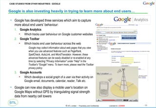 Google is also investing heavily in trying to learn more about end users… Google has developed three services which aim to capture more about end users’ behaviour: Google Analytics Which tracks user behaviour on Google customer websites Google Toolbar Which tracks end user behaviour across the web Google may collect information about web pages that you view when you use advanced features such as PageRank, SpellCheck, AutoLink, and WordTranslator. However, these advanced features can be easily disabled or re-enabled at any time by selecting "Privacy Information" under "Help" in the Toolbar's "Google" menu. To learn more, please read the Toolbar privacy policy. Google Accounts Which develops a social graph of a user via their activity on Google email, documents, calendar, reader, Talk etc. Google can now also display a mobile user’s location on Google Maps without GPS by triangulating signal strength data from nearby cell towers CASE STUDIES FROM OTHER INDUSTRIES:  GOOGLE 