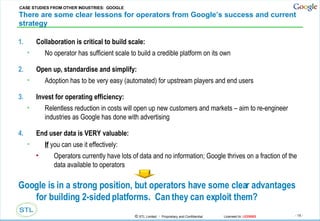 There are some clear lessons for operators from Google’s success and current strategy Collaboration is critical to build scale: No operator has sufficient scale to build a credible platform on its own Open up, standardise and simplify: Adoption has to be very easy (automated) for upstream players and end users Invest for operating efficiency: Relentless reduction in costs will open up new customers and markets – aim to re-engineer industries as Google has done with advertising End user data is VERY valuable: If  you can use it effectively: Operators currently have lots of data and no information; Google thrives on a fraction of the data available to operators Google is in a strong position, but operators have some clear advantages for building 2-sided platforms.  Can they can exploit them? CASE STUDIES FROM OTHER INDUSTRIES:  GOOGLE 