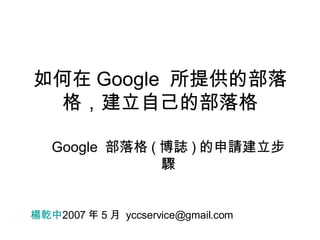 如何在 Google  所提供的部落格，建立自己的部落格 Google  部落格 ( 博誌 ) 的申請建立步驟 楊乾中 2007 年 5 月  [email_address] 