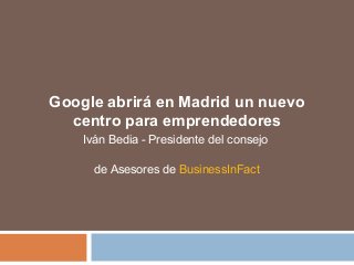 Google abrirá en Madrid un nuevo 
centro para emprendedores 
Iván Bedia - Presidente del consejo 
de Asesores de BusinessInFact 
 