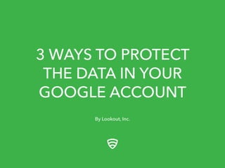 3 WAYS TO PROTECT 
THE DATA IN YOUR 
GOOGLE ACCOUNT 
By Lookout, Inc. 
 