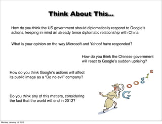 Think About This...

          How do you think the US government should diplomatically respond to Googleʼs
          actions, keeping in mind an already tense diplomatic relationship with China


          What is your opinion on the way Microsoft and Yahoo! have responded?


                                                   How do you think the Chinese government
                                                   will react to Googleʼs sudden uprising?


        How do you think Googleʼs actions will affect
        its public image as a “Do no evil” company?




        Do you think any of this matters, considering
        the fact that the world will end in 2012?




Monday, January 18, 2010
 