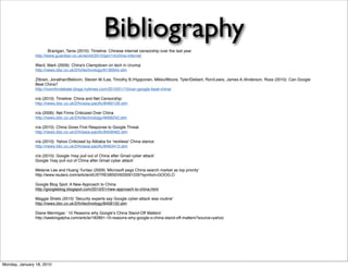 Bibliography
                        Branigan, Tania (2010): Timeline: Chinese internet censorship over the last year
                http://www.guardian.co.uk/world/2010/jan/14/china-internet

                Ward, Mark (2009): China's Clampdown on tech in Urumqi
                http://news.bbc.co.uk/2/hi/technology/8136944.stm

                Zittrain, Jonathan/Bellovin, Steven M./Lee, Timothy B./Hypponen, Mikko/Moore, Tyler/Deibert, Ron/Lewis, James A./Anderson, Ross (2010): Can Google
                Beat China?
                http://roomfordebate.blogs.nytimes.com/2010/01/15/can-google-beat-china/

                n/a (2010): Timeline: China and Net Censorship
                http://news.bbc.co.uk/2/hi/asia-paciﬁc/8460129.stm

                n/a (2006): Net Firms Criticized Over China
                http://news.bbc.co.uk/2/hi/technology/4699242.stm

                n/a (2010): China Gives First Response to Google Threat
                http://news.bbc.co.uk/2/hi/asia-paciﬁc/8458462.stm

                n/a (2010): Yahoo Criticised by Alibaba for 'reckless' China stance
                http://news.bbc.co.uk/2/hi/asia-paciﬁc/8463413.stm

                n/a (2010): Google 'may pull out of China after Gmail cyber attack'
                Google 'may pull out of China after Gmail cyber attack'

                Melanie Lee and Huang Yuntao (2009) ʻMicrosoft pegs China search market as top priorityʼ
                http://www.reuters.com/article/idUSTRE5BS0V620091229?symbol=GOOG.O

                Google Blog Spot: A New Approach to China
                http://googleblog.blogspot.com/2010/01/new-approach-to-china.html

                Maggie Shiels (2010) ʻSecurity experts say Google cyber-attack was routineʼ
                http://news.bbc.co.uk/2/hi/technology/8458150.stm

                Diane Mermigas ʻ 10 Reasons why Googleʼs China Stand-Off Mattersʼ
                http://seekingalpha.com/article/182891-10-reasons-why-google-s-china-stand-off-matters?source=yahoo




Monday, January 18, 2010
 