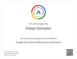 This acknowledges that
Has successfully completed and is certified in
Felipe Gonzalez
Google Ads Search Professional Certification
Issue Date: December 4, 2023
Expiry Date: December 4, 2024
Certificate ID: 231048198
 