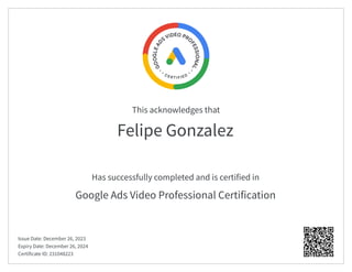 This acknowledges that
Has successfully completed and is certified in
Felipe Gonzalez
Google Ads Video Professional Certification
Issue Date: December 26, 2023
Expiry Date: December 26, 2024
Certificate ID: 231048223
 