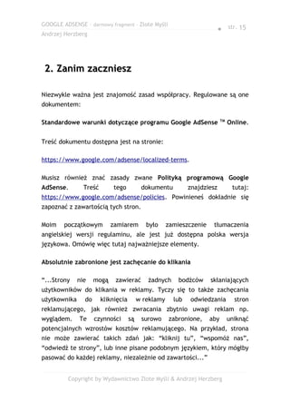 GOOGLE ADSENSE – darmowy fragment – Złote Myśli
                                                                           ● str. 15
Andrzej Herzberg




 2. Zanim zaczniesz

Niezwykle ważna jest znajomość zasad współpracy. Regulowane są one
dokumentem:

                                                                            TM
Standardowe warunki dotyczące programu Google AdSense                            Online.


Treść dokumentu dostępna jest na stronie:

https://www.google.com/adsense/localized-terms.

Musisz również znać zasady zwane Polityką programową Google
AdSense.        Treść       tego           dokumentu          znajdziesz          tutaj:
https://www.google.com/adsense/policies. Powinieneś dokładnie się
zapoznać z zawartością tych stron.

Moim    początkowym         zamiarem         było     zamieszczenie    tłumaczenia
angielskiej wersji regulaminu, ale jest już dostępna polska wersja
językowa. Omówię więc tutaj najważniejsze elementy.

Absolutnie zabronione jest zachęcanie do klikania

“...Strony    nie    mogą    zawierać        żadnych      bodźców     skłaniających
użytkowników do klikania w reklamy. Tyczy się to także zachęcania
użytkownika     do      kliknięcia        w reklamy     lub   odwiedzania          stron
reklamującego, jak również zwracania zbytnio uwagi reklam np.
wyglądem.     Te     czynności       są    surowo     zabronione,     aby        uniknąć
potencjalnych wzrostów kosztów reklamującego. Na przykład, strona
nie może zawierać takich zdań jak: “kliknij tu”, “wspomóż nas”,
“odwiedź te strony”, lub inne pisane podobnym językiem, który mógłby
pasować do każdej reklamy, niezależnie od zawartości...”


         Copyright by Wydawnictwo Złote Myśli & Andrzej Herzberg
 