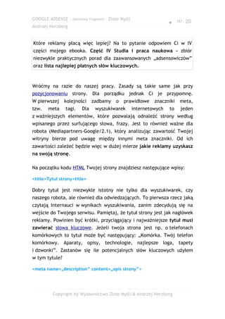 GOOGLE ADSENSE – darmowy fragment – Złote Myśli
                                                                  ● str. 20
Andrzej Herzberg


Które reklamy płacą więc lepiej? Na to pytanie odpowiem Ci w IV
części mojego ebooka. Część IV Studia i praca naukowa - zbiór
niezwykle praktycznych porad dla zaawansowanych „adsensowiczów”
oraz lista najlepiej płatnych słów kluczowych.



Wróćmy na razie do naszej pracy. Zasady są takie same jak przy
pozycjonowaniu strony. Dla porządku jednak Ci je przypomnę.
W pierwszej     kolejności    zadbamy   o   prawidłowe     znaczniki   meta,
tzw.   meta     tagi.   Dla    wyszukiwarek       internetowych   to   jeden
z ważniejszych elementów, które pozwalają odnaleźć strony według
wpisanego przez surfującego słowa, frazy. Jest to również ważne dla
robota (Mediapartners-Google/2.1), który analizując zawartość Twojej
witryny bierze pod uwagę między innymi meta znaczniki. Od ich
zawartości zależeć będzie więc w dużej mierze jakie reklamy uzyskasz
na swoją stronę.

Na początku kodu HTML Twojej strony znajdziesz następujące wpisy:

<title>Tytuł strony<title>

Dobry tytuł jest niezwykle istotny nie tylko dla wyszukiwarek, czy
naszego robota, ale również dla odwiedzających. To pierwsza rzecz jaką
czytają Internauci w wynikach wyszukiwania, zanim zdecydują się na
wejście do Twojego serwisu. Pamiętaj, że tytuł strony jest jak nagłówek
reklamy. Powinien być krótki, przyciągający i najważniejsze tytuł musi
zawierać słowa kluczowe. Jeżeli twoja strona jest np. o telefonach
komórkowych to tytuł może być następujący: „Komórka. Twój telefon
komórkowy. Aparaty, opisy, technologie, najlepsze loga, tapety
i dzwonki”. Zastanów się ile potencjalnych słów kluczowych użyłem
w tym tytule?

<meta name=„description” content=„opis strony”>




         Copyright by Wydawnictwo Złote Myśli & Andrzej Herzberg
 