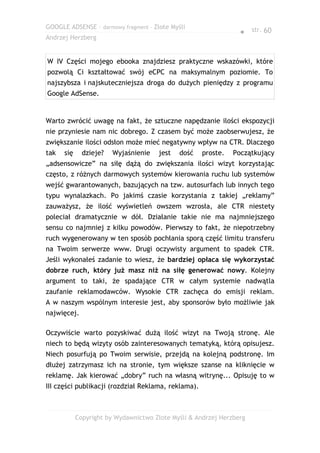GOOGLE ADSENSE – darmowy fragment – Złote Myśli
                                                                 ● str. 60
Andrzej Herzberg


W IV Części mojego ebooka znajdziesz praktyczne wskazówki, które
pozwolą Ci kształtować swój eCPC na maksymalnym poziomie. To
najszybsza i najskuteczniejsza droga do dużych pieniędzy z programu
Google AdSense.


Warto zwrócić uwagę na fakt, że sztuczne napędzanie ilości ekspozycji
nie przyniesie nam nic dobrego. Z czasem być może zaobserwujesz, że
zwiększanie ilości odsłon może mieć negatywny wpływ na CTR. Dlaczego
tak   się     dzieje?   Wyjaśnienie    jest   dość   proste.   Początkujący
„adsensowicze” na siłę dążą do zwiększania ilości wizyt korzystając
często, z różnych darmowych systemów kierowania ruchu lub systemów
wejść gwarantowanych, bazujących na tzw. autosurfach lub innych tego
typu wynalazkach. Po jakimś czasie korzystania z takiej „reklamy”
zauważysz, że ilość wyświetleń owszem wzrosła, ale CTR niestety
poleciał dramatycznie w dół. Działanie takie nie ma najmniejszego
sensu co najmniej z kilku powodów. Pierwszy to fakt, że niepotrzebny
ruch wygenerowany w ten sposób pochłania sporą część limitu transferu
na Twoim serwerze www. Drugi oczywisty argument to spadek CTR.
Jeśli wykonałeś zadanie to wiesz, że bardziej opłaca się wykorzystać
dobrze ruch, który już masz niż na siłę generować nowy. Kolejny
argument to taki, że spadające CTR w całym systemie nadwątla
zaufanie reklamodawców. Wysokie CTR zachęca do emisji reklam.
A w naszym wspólnym interesie jest, aby sponsorów było możliwie jak
najwięcej.

Oczywiście warto pozyskiwać dużą ilość wizyt na Twoją stronę. Ale
niech to będą wizyty osób zainteresowanych tematyką, którą opisujesz.
Niech posurfują po Twoim serwisie, przejdą na kolejną podstronę. Im
dłużej zatrzymasz ich na stronie, tym większe szanse na kliknięcie w
reklamę. Jak kierować „dobry” ruch na własną witrynę... Opisuję to w
III części publikacji (rozdział Reklama, reklama).



            Copyright by Wydawnictwo Złote Myśli & Andrzej Herzberg
 